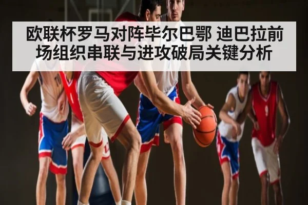 欧联杯罗马对阵毕尔巴鄂 迪巴拉前场组织串联与进攻破局关键分析